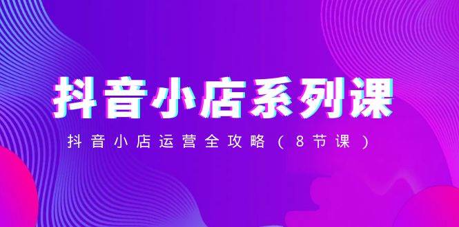 抖音小店运营全攻略，零基础做抖音小店实战教程-聚财技资源库