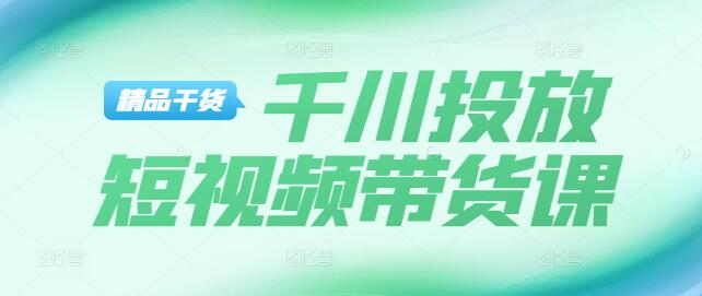 【实战】短视频带货技巧+千川平台专业投放课程详解-聚财技资源库